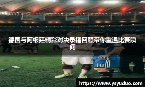 德国与阿根廷精彩对决录播回顾带你重温比赛瞬间